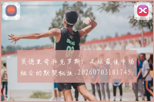 莫德里奇和克罗斯：足坛最佳中场组合的默契秘诀_20260703181745