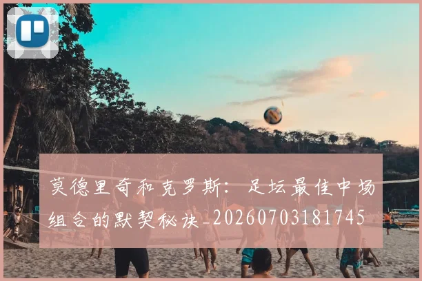 莫德里奇和克罗斯：足坛最佳中场组合的默契秘诀_20260703181745